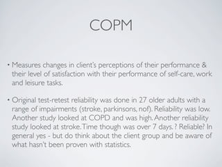 COPM

• Measures   changes in client’s perceptions of their performance &
 their level of satisfaction with their performance of self-care, work
 and leisure tasks.

• Originaltest-retest reliability was done in 27 older adults with a
 range of impairments (stroke, parkinsons, nof). Reliability was low.
 Another study looked at COPD and was high. Another reliability
 study looked at stroke. Time though was over 7 days. ? Reliable? In
 general yes - but do think about the client group and be aware of
 what hasn’t been proven with statistics.
 