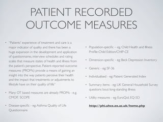 PATIENT RECORDED
                 OUTCOME MEASURES
•   “Patients' experience of treatment and care is a
    major indicator of quality and there has been a         •   Population-speciﬁc – eg. Child Health and Illness
    huge expansion in the development and application           Proﬁle-Child Edition/CHIP-CE
    of questionnaires, interview schedules and rating
    scales that measure states of health and illness from   •   Dimension-speciﬁc - eg: Beck Depression Inventory
    the patient’s perspective. Patient-reported outcome
                                                            •   Generic - eg: SF-36
    measures (PROMs) provide a means of gaining an
    insight into the way patients perceive their health     •   Individualised - eg: Patient Generated Index
    and the impact that treatments or adjustments to
    lifestyle have on their quality of life”                •   Summary items - eg: UK General Household Survey
                                                                questions bout long-standing illness
•   Many OT based measures are already PROMs - e.g.
    CMOP, SCOPE                                             •   Utility measures - eg: EuroQol, EQ-5D

•   Disease-speciﬁc - eg: Asthma Quality of Life                http://phi.uhce.ox.ac.uk/home.php
    Questionnaire
 