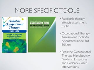 MORE SPECIFIC TOOLS
             • Paediatrictherapy
              attracts assessment
              tools!

             • Occupational Therapy
              Assessment Tools: An
              Annotated Index 3rd
              Edition

             • Pediatric
                       Occupational
              Therapy Handbook: A
              Guide to Diagnoses
              and Evidence-Based
              Interventions.
 