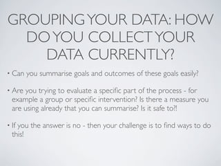 GROUPING YOUR DATA: HOW
  DO YOU COLLECT YOUR
    DATA CURRENTLY?
• Can   you summarise goals and outcomes of these goals easily?

• Are you trying to evaluate a speciﬁc part of the process - for
  example a group or speciﬁc intervention? Is there a measure you
  are using already that you can summarise? Is it safe to?!

• Ifyou the answer is no - then your challenge is to ﬁnd ways to do
  this!
 