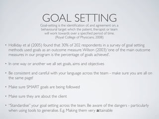 GOAL SETTING
                       Goal-setting is the identiﬁcation of, and agreement on, a
                       behavioural target which the patient, therapist or team
                         will work towards over a speciﬁed period of time.
                                  (Royal College of Physicians, 2008)

•   Holliday et al (2005) found that 30% of 202 respondents in a survey of goal setting
    methods used goals as an outcome measure. Wilson (2003) ‘one of the main outcome
    measures in our program is the percentage of goals achieved’.

•   In one way or another we all set goals, aims and objectives

•   Be consistent and careful with your language across the team - make sure you are all on
    the same page!

•   Make sure SMART goals are being followed

•   Make sure they are about the client

•   “Standardise” your goal setting across the team. Be aware of the dangers - particularly
    when using tools to generalise. E.g. Making them very attainable
 