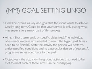 (MY!) GOAL SETTING LINGO
• Goal: Theoverall, usually one, goal that the client wants to achieve.
 Usually long-term. Could be that your service is only playing what
 may seem a very minor part of this process

• Aims.(Short-term goals or speciﬁc objectives). The individual,
 often medium-term aims needed to reach the bigger goal. Aims -
 need to be SMART. State the activity the person will perform,
 under speciﬁed conditions and to a particular degree of success. A
 progressive series contribute to the goal.

• Objectives
          - the actual on the ground activities that need to be
 met to meet each of these aims. Can be overlapping.
 