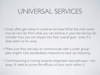 UNIVERSAL SERVICES

• Goalsoften get messy in universal services. What the child wants
 may be very far from what you can achieve in your service but do
 consider how you can impact into their overall goal - even if it
 does seem so far away.

• Make  sure they are easy to communicate with a wider group -
 plain english. Use standardised measures to back up reasoning.

• Commissioning is moving towards integrated care pathways - not
 away. A need to prove the efﬁcacy of your work within it.
 
