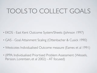 TOOLS TO COLLECT GOALS

• EKOS   - East Kent Outcome System/Sheets (Johnson 1997)

• GAS   - Goal Attainment Scaling (Ottenbacher & Cusick 1990)

• Westcotes   Individualised Outcome measure (Eames et al 1991)

• (IPPA: Individualised
                     Priortised Problem Assessment (Wessels,
 Persson, Lorentsen, et al 2002) - AT focused)
 