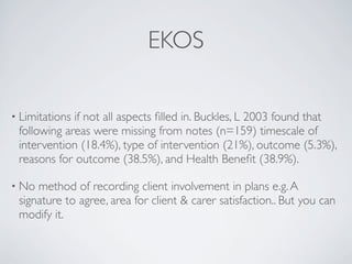 EKOS

• Limitationsif not all aspects ﬁlled in. Buckles, L 2003 found that
 following areas were missing from notes (n=159) timescale of
 intervention (18.4%), type of intervention (21%), outcome (5.3%),
 reasons for outcome (38.5%), and Health Beneﬁt (38.9%).

• No method of recording client involvement in plans e.g. A
 signature to agree, area for client & carer satisfaction.. But you can
 modify it.
 