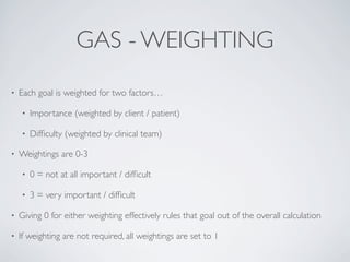 GAS - WEIGHTING
•   Each goal is weighted for two factors…

    •   Importance (weighted by client / patient)

    •   Difﬁculty (weighted by clinical team)

•   Weightings are 0-3

    •   0 = not at all important / difﬁcult

    •   3 = very important / difﬁcult

•   Giving 0 for either weighting effectively rules that goal out of the overall calculation

•   If weighting are not required, all weightings are set to 1
 