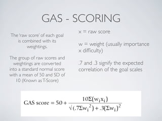 GAS - SCORING
                               x = raw score
The ‘raw score’ of each goal
   is combined with its
        weightings.            w = weight (usually importance
                               x difﬁculty)
The group of raw scores and
  weightings are converted     .7 and .3 signify the expected
into a standard normal score   correlation of the goal scales
with a mean of 50 and SD of
   10 (Known as T-Score)
 