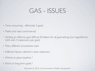 GAS - ISSUES

•   Time consuming - effectively 5 goals

•   Maths and stats controversial

•   Writing an effective goal difﬁcult (Problem for all goal-setting, but magniﬁed for
    GAS with 5 statements per goal)

•   Many different procedures used

•   Different factors altered in each statement

•   Where to place baseline ?

•   Short or long term goals ?
                       Derwent G, 2010, Communication Matters Symposium
 