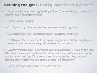 Deﬁning the goal - useful guidance for any goal system
•   1. Target activity. Be precise. E.g. Walking indoors (not mobilising), cooking a 3-
    course meal (not preparing food)

•   2. Specify speciﬁc support.

    •   2.1 Support by other people. Hands-on, emotional, cognitive

    •   2.2 Objects. E.g. Aids -wheelchair, cutlery adaptions, ramps etc

    •   2.3 Items in the environment e.g. Sign-posting for orientation, using barriers
        to remind someone not to go somewhere, lists to prompt

•   3. Quantify Performance. Performance can be quantiﬁed in 3 ways; by the time
    taken to achieve a set quantity of the activity, by the quantity of a continuous
    activity performed (e.g. Distance) in a set time and/or by the quantity of a
    discrete activity occurring in a period of time (e.g. Frequency)

•   4. Specify time period to achieve the desired state
 