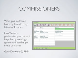 COMMISSIONERS

• What   goal outcome
 based system do they
 listen to? It varies.

• GoalWriter  -
 goalassist.org.uk hopes to
 help this by creating a
 system to interchange
 these outcomes

• Gary   Derwent @ RHN
 