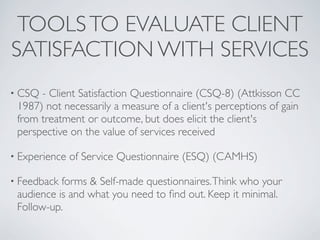 TOOLS TO EVALUATE CLIENT
SATISFACTION WITH SERVICES
• CSQ - Client Satisfaction Questionnaire (CSQ-8) (Attkisson CC
 1987) not necessarily a measure of a client's perceptions of gain
 from treatment or outcome, but does elicit the client's
 perspective on the value of services received

• Experience   of Service Questionnaire (ESQ) (CAMHS)

• Feedback forms & Self-made questionnaires. Think who your
 audience is and what you need to ﬁnd out. Keep it minimal.
 Follow-up.
 