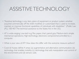ASSISTIVE TECHNOLOGY

•   "Assistive technology is any item, piece of equipment or product system whether
    acquired commercially off the shelf, modiﬁed, or customized that is used to increase,
    maintain or improve functional capabilities of individuals with disabilities” (Public Law
    (PL). 100­407. The technical assistance to the States Act in the US.)

•   AT is wide-ranging. Low-tech e.g. Pen, paper, chart, pencil grip, Medium-tech: simple
    mechanical operations, High-technology: electronic components/controlled by a
    computer.

•   What is your view of AT? How does this differ with the outcome measure authors?

•   Cook & Hussey deﬁne 4 areas: (a) augmentative and alternative communication; (b)
    technology that enables mobility; (c) technology that aids manipulation and control of
    the environment; and (d) sensory aids.
 