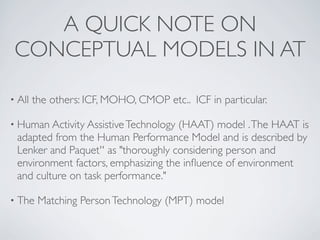 A QUICK NOTE ON
 CONCEPTUAL MODELS IN AT

• All   the others: ICF, MOHO, CMOP etc.. ICF in particular.

• Human Activity Assistive Technology(HAAT) model . The HAAT is
 adapted from the Human Performance Model and is described by
 Lenker and Paquet'' as "thoroughly considering person and
 environment factors, emphasizing the inﬂuence of environment
 and culture on task performance."

• The    Matching Person Technology (MPT) model
 