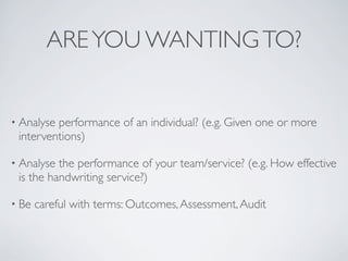 ARE YOU WANTING TO?


• Analyseperformance of an individual? (e.g. Given one or more
 interventions)

• Analyse the performance of your team/service? (e.g. How effective
 is the handwriting service?)

• Be   careful with terms: Outcomes, Assessment, Audit
 