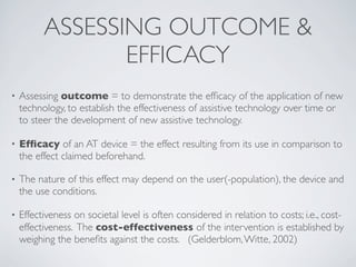 ASSESSING OUTCOME &
                 EFFICACY
•   Assessing outcome = to demonstrate the efﬁcacy of the application of new
    technology, to establish the effectiveness of assistive technology over time or
    to steer the development of new assistive technology.

•   Efﬁcacy of an AT device = the effect resulting from its use in comparison to
    the effect claimed beforehand.

•   The nature of this effect may depend on the user(-population), the device and
    the use conditions.

•   Effectiveness on societal level is often considered in relation to costs; i.e., cost-
    effectiveness. The cost-effectiveness of the intervention is established by
    weighing the beneﬁts against the costs. (Gelderblom, Witte, 2002)
 