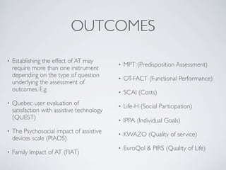 OUTCOMES
•   Establishing the effect of AT may
                                             •   MPT (Predisposition Assessment)
    require more than one instrument
    depending on the type of question        •   OT-FACT (Functional Performance)
    underlying the assessment of
    outcomes. E.g                            •   SCAI (Costs)
•   Quebec user evaluation of                •   Life-H (Social Participation)
    satisfaction with assistive technology
    (QUEST)                                  •   IPPA (Individual Goals)
•   The Psychosocial impact of assistive     •   KWAZO (Quality of service)
    devices scale (PIADS)
                                             •   EuroQol & PIRS (Quality of Life)
•   Family Impact of AT (FIAT)
 