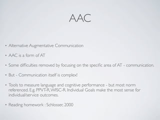 AAC

•   Alternative Augmentative Communication

•   AAC is a form of AT

•   Some difﬁculties removed by focusing on the speciﬁc area of AT - communication.

•   But - Communication itself is complex!

•   Tools to measure language and cognitive performance - but most norm
    referenced. E.g. PPVT-R, WISC-R. Individual Goals make the most sense for
    individual/service outcomes.

•   Reading homework : Schlosser, 2000
 