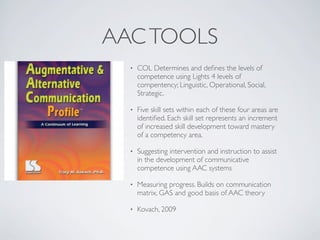 AAC TOOLS
  •   COL Determines and deﬁnes the levels of
      competence using Lights 4 levels of
      compentency; Linguistic, Operational, Social,
      Strategic.

  •   Five skill sets within each of these four areas are
      identiﬁed. Each skill set represents an increment
      of increased skill development toward mastery
      of a competency area.

  •   Suggesting intervention and instruction to assist
      in the development of communicative
      competence using AAC systems

  •   Measuring progress. Builds on communication
      matrix, GAS and good basis of AAC theory

  •   Kovach, 2009
 