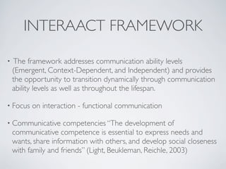 INTERAACT FRAMEWORK

•   The framework addresses communication ability levels
    (Emergent, Context-Dependent, and Independent) and provides
    the opportunity to transition dynamically through communication
    ability levels as well as throughout the lifespan.

• Focus   on interaction - functional communication

• Communicative      competencies “The development of
    communicative competence is essential to express needs and
    wants, share information with others, and develop social closeness
    with family and friends” (Light, Beukleman, Reichle, 2003)
 
