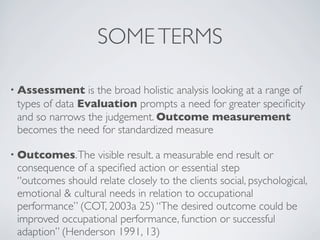 SOME TERMS

• Assessment     is the broad holistic analysis looking at a range of
 types of data Evaluation prompts a need for greater speciﬁcity
 and so narrows the judgement. Outcome measurement
 becomes the need for standardized measure

• Outcomes. The    visible result. a measurable end result or
 consequence of a speciﬁed action or essential step
 “outcomes should relate closely to the clients social, psychological,
 emotional & cultural needs in relation to occupational
 performance” (COT, 2003a 25) “The desired outcome could be
 improved occupational performance, function or successful
 adaption” (Henderson 1991, 13)
 