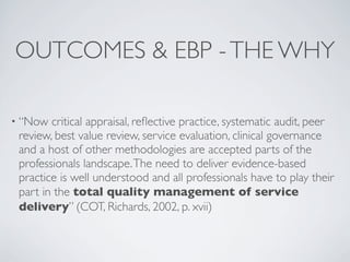 OUTCOMES & EBP - THE WHY

• “Now  critical appraisal, reﬂective practice, systematic audit, peer
 review, best value review, service evaluation, clinical governance
 and a host of other methodologies are accepted parts of the
 professionals landscape. The need to deliver evidence-based
 practice is well understood and all professionals have to play their
 part in the total quality management of service
 delivery” (COT, Richards, 2002, p. xvii)
 
