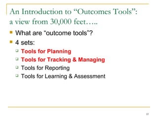 An Introduction to “Outcomes Tools”:
a view from 30,000 feet…..



What are “outcome tools”?
4 sets:





Tools for Planning
Tools for Tracking & Managing
Tools for Reporting
Tools for Learning & Assessment

22

 