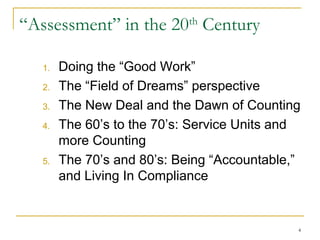 “Assessment” in the 20th Century
1.
2.
3.
4.

5.

Doing the “Good Work”
The “Field of Dreams” perspective
The New Deal and the Dawn of Counting
The 60’s to the 70’s: Service Units and
more Counting
The 70’s and 80’s: Being “Accountable,”
and Living In Compliance

4

 