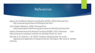References
Agency for Healthcare Research and Quality (AHRQ). (2016) Retrieved from
http://www.ahrq.gov/research/findings/index.html
John Hopkins Medicine. (2016). Retrieved from
http://www.hopkinsmedicine.org/gim/research/method/outcomes.html
Patient-Centered Outcomes Research Institute (PCORI). (2015). Retrieved from
http://www.pcori.org/about-us/what-we-do/what-drives-our-work
Schmidt, N. A., & Brown, J. M. (2015). Evidence-based practice for nurses:
Appraisal and application of research (3rd ed.). Burlington, MA: Jones & Bartlett
Learning.
 