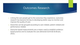 Outcomes Research
 Linking the care people get to the outcomes they experience, outcomes
research has become the key to developing better ways to monitor and
improve the quality of care.
 Outcomes can be grouped according to care-related, patient-related and
performance-related.
 Outcome-based measurements are a means used to establish evidence-
based practice and to evaluate the care delivered (Schmidt & Brown,
2015).
 