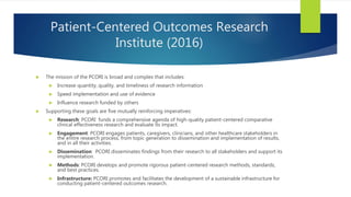 Patient-Centered Outcomes Research
Institute (2016)
 The mission of the PCORI is broad and complex that includes:
 Increase quantity, quality, and timeliness of research information
 Speed implementation and use of evidence
 Influence research funded by others
 Supporting these goals are five mutually reinforcing imperatives:
 Research: PCORI funds a comprehensive agenda of high-quality patient-centered comparative
clinical effectiveness research and evaluate its impact.
 Engagement: PCORI engages patients, caregivers, clinicians, and other healthcare stakeholders in
the entire research process, from topic generation to dissemination and implementation of results,
and in all their activities.
 Dissemination: PCORI disseminates findings from their research to all stakeholders and support its
implementation.
 Methods: PCORI develops and promote rigorous patient-centered research methods, standards,
and best practices.
 Infrastructure: PCORI promotes and facilitates the development of a sustainable infrastructure for
conducting patient-centered outcomes research.
 