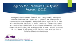Agency for Healthcare Quality and
Research (2016)
The Agency for Healthcare Research and Quality (AHRQ), through its
Evidence-Based Practice Centers (EPCs), sponsors the development of
various reports to assist public- and private-sector organizations in their
efforts to improve the quality of health care in the United States. These
reports provide comprehensive, science-based information on common,
costly medical conditions and new health care technologies and strategies.
The EPCs review all relevant scientific literature on a wide spectrum of
clinical and health services topics.
 