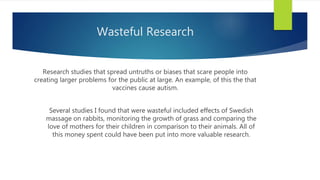 Wasteful Research
Research studies that spread untruths or biases that scare people into
creating larger problems for the public at large. An example, of this the that
vaccines cause autism.
Several studies I found that were wasteful included effects of Swedish
massage on rabbits, monitoring the growth of grass and comparing the
love of mothers for their children in comparison to their animals. All of
this money spent could have been put into more valuable research.
 