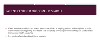 PATIENT CENTERED OUTCOMES RESEARCH
 PCORI was established to fund research which was aimed at helping patients and care givers to make
informed decisions regarding their health care choices by providing information they can use to reflect
their desired health outcomes.
 End results reflected quality of life or mortality
 