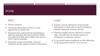 PCORI
PROS
 Patient centered
 Compares effectiveness of two or more
approaches to health care.
 Questionnaires used promote knowledge to
patients regarding the risks of chosen health
care options and/or other health care options
which may be available.
 Outcomes measured benefits, risks and
treatment results; patient centered information.
CONS
 Patients may be reluctant to share private
information or facts which may be needed to
identify disparities amongst groups.
 Electronic health records utilized to compile
data. The EHR did not include reasons or
limitations to treatment options.
 A successful protocol depends on the adherence
to all components and to “err is human”.
 