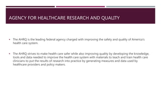 AGENCY FOR HEALTHCARE RESEARCH AND QUALITY
 The AHRQ is the leading federal agency charged with improving the safety and quality of America’s
health care system.
 The AHRQ strives to make health care safer while also improving quality by developing the knowledge,
tools and data needed to improve the health care system with materials to teach and train health care
clinicians to put the results of research into practice by generating measures and data used by
healthcare providers and policy makers.
 
