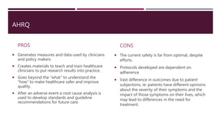 AHRQ
PROS
 Generates measures and data used by clinicians
and policy makers
 Creates materials to teach and train healthcare
clinicians to put research results into practice.
 Goes beyond the “what” to understand the
“how” to make healthcare safer and improve
quality.
 After an adverse event a root cause analysis is
used to develop standards and guideline
recommendations for future care.
CONS
 The current safety is far from optimal, despite
efforts.
 Protocols developed are dependent on
adherence
 Vast difference in outcomes due to patient
subjections, ie: patients have different opinions
about the severity of their symptoms and the
impact of those symptoms on their lives, which
may lead to differences in the need for
treatment.
 