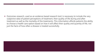  Outcomes research, used as an evidence based research tool, is necessary to include the very
subjective data of patient perceptions of treatment, their quality of life during and after
treatment as well as the mortality of the treatments. This information affords patients the ability
to choose a health care option based on how it will affect their quality and quantity of life, not
just the facts of how often a disease is treated successfully.
 