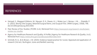 REFERENCES
 Hempel, S., Maggard-Gibbons, M., Nguyen, D. K., Dawes, A. J., Miake-Lye, I., Beroes, J. M., … Shekelle, P.
G. (2015). Wrong-Site Surgery, Retained Surgical Items, and Surgical Fires. JAMA Surgery, 150(8), 796.
doi:10.1001/jamasurg.2015.0301
 Peer Review of Our Studies | PCORI. (n.d.). Retrieved from https://www.pcori.org/research-results/peer-
review-our-studies
 Agency for Healthcare Research and Quality: A Profile | Agency for Healthcare Research & Quality. (n.d.).
Retrieved from https://www.ahrq.gov/cpi/about/profile/index.html
 Schmidt, N. A., & In Brown, J. M. (2019). Evidence-based practice for nurses: Appraisal and application of
research (3rd ed.). Burlington: Jones and Bartlett Learning.
 
