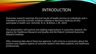 INTRODUCTION
Outcomes research examines the end results of health services on individuals and is
intended to provide scientific evidence relating to decisions made by all who
participate in health care. (Schmidt, N. A., & Brown, J. M., 2015)
This presentation will examine two leading organizations in outcomes research, the
Agency for Healthcare Research and Quality and the Patient Centered Outcomes
Research Institute.
After reviewing data about these two agencies, I will come to a conclusion about the
positive and negative aspects of outcome research that affect patients and healthcare
professionals.
 