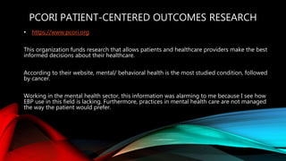 PCORI PATIENT-CENTERED OUTCOMES RESEARCH
• https://www.pcori.org
This organization funds research that allows patients and healthcare providers make the best
informed decisions about their healthcare.
According to their website, mental/ behavioral health is the most studied condition, followed
by cancer.
Working in the mental health sector, this information was alarming to me because I see how
EBP use in this field is lacking. Furthermore, practices in mental health care are not managed
the way the patient would prefer.
 