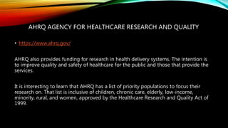 AHRQ AGENCY FOR HEALTHCARE RESEARCH AND QUALITY
• https://www.ahrq.gov/
AHRQ also provides funding for research in health delivery systems. The intention is
to improve quality and safety of healthcare for the public and those that provide the
services.
It is interesting to learn that AHRQ has a list of priority populations to focus their
research on. That list is inclusive of children, chronic care, elderly, low-income,
minority, rural, and women, approved by the Healthcare Research and Quality Act of
1999.
 