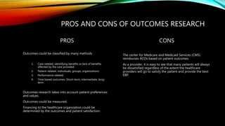 PROS AND CONS OF OUTCOMES RESEARCH
PROS
Outcomes could be classified by many methods
1. Care-related, identifying benefits or lack of benefits
affected by the care provided.
2. Patient-related: individuals, groups, organizations
3. Performance-related
4. Time based outcomes: Short-term, intermediate, long-
term
Outcomes research takes into account patient preferences
and values.
Outcomes could be measured.
Financing to the healthcare organization could be
determined by the outcomes and patient satisfaction.
CONS
The center for Medicare and Medicaid Services (CMS)
reimburses ACOs based on patient outcomes.
As a provider, it is easy to see that many patients will always
be dissatisfied regardless of the extent the healthcare
providers will go to satisfy the patient and provide the best
EBP.
 