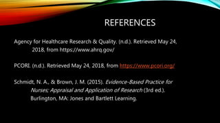 REFERENCES
Agency for Healthcare Research & Quality. (n.d.). Retrieved May 24,
2018, from https://www.ahrq.gov/
PCORI. (n.d.). Retrieved May 24, 2018, from https://www.pcori.org/
Schmidt, N. A., & Brown, J. M. (2015). Evidence-Based Practice for
Nurses; Appraisal and Application of Research (3rd ed.).
Burlington, MA: Jones and Bartlett Learning.
 