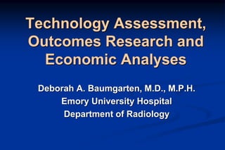 Technology Assessment,
Outcomes Research and
Economic Analyses
Deborah A. Baumgarten, M.D., M.P.H.
Emory University Hospital
Department of Radiology
 