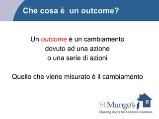 Che cosa è un outcome?
Un outcome è un cambiamento
dovuto ad una azione
o una serie di azioni
!
Quello che viene misurato è il cambiamento
 