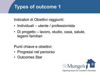Types of outcome 1
Indicatori di Obiettivi raggiunti:
• Individuali – utente / professionista
• Di progetto – lavoro, studio, casa, salute,
legami familiari
!
Punti chiave e obiettivi:
• Progressi nel percorso
• Outcomes Star
 