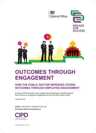 OUTCOMES THROUGH
ENGAGEMENT
HOW THE PUBLIC SECTOR IMPROVES CITIZEN
OUTCOMES THROUGH EMPLOYEE ENGAGEMENT
A series of Public Sector case studies demonstrating the benefits gained
from a focus on employee engagement across the UK’s public sector
Author: Cathy Brown, Engage for Success
Produced with the assistance of:
January 2018
www.engageforsuccess.org
 