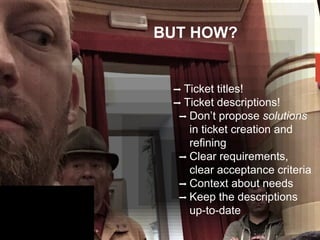BUT HOW?
➡ Ticket titles!
➡ Ticket descriptions!
➡ Don’t propose solutions
in ticket creation and
refining
➡ Clear requirements,
clear acceptance criteria
➡ Context about needs
➡ Keep the descriptions
up-to-date
 