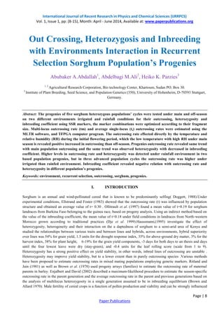 International Journal of Recent Research in Physics and Chemical Sciences (IJRRPCS)
Vol. 1, Issue 1, pp: (8-15), Month: April - June 2014, Available at: www.paperpublications.org
Page | 8
Paper Publications
Out Crossing, Heterozygosis and Inbreeding
with Environments Interaction in Recurrent
Selection Sorghum Population’s Progenies
Abubaker A.Abdallah1
, Abdelbagi M.Ali2
, Heiko K. Parzies3
1, 2
Agricultural Research Corporation, Bio technology Center, Khartoum, Sudan PO. Box 30.
3
Institute of Plant Breeding, Seed Science, and Population Genetics (350), University of Hohenheim, D-70593 Stuttgart,
Germany.
Abstract: The progenies of five sorghum heterozygous populations’ cycles were tested under main and off-season
on two different environments irrigated and rainfall conditions for their outcrossing, heterozygosity and
inbreeding coefficient using SSR markers, the marker combinations were optimized according to their fragment
size. Multi-locus outcrossing rate (tm) and average single-locus (ts) outcrossing rates were estimated using the
MLTR software, and TFPGA computer program. The outcrossing rate effected directly by the temperature and
relative humidity (RH) during the initial flowering period, which the low temperature with high RH under main
season is revealed positive increased in outcrossing than off-season. Progenies outcrossing rate revealed same trend
with main population outcrossing and the same trend was observed heterozygosity with decreased in inbreeding
coefficient. Higher levels in outcrossing rate and heterozygosity was detected under rainfall environment in two
based population progenies, but in three advanced population cycles the outcrossing rate was higher under
irrigated than rainfed environment. Inbreeding coefficient revealed negative relation with outcrossing rate and
heterozygosity in different population’s progenies.
Keywords: environment, recurrent selection, outcrossing, sorghum, progenies.
I. INTRODUCTION
Sorghum is an annual and wind-pollinated cereal that is known to be predominantly selfing( Doggett, 1988).Under
experimental conditions, Ellstrand and Foster (1983) showed that the outcrossing rate (t) was influenced by population
structure and obtained an average value of t= 0.30 . Ollitrault et al. (1997) found a mean value of t=0.19 for sorghum
landraces from Burkina Faso belonging to the guinea race, based on progeny analysis. Using an indirect method based on
the value of the inbreeding coefficient, the mean value of t=0.18 under field conditions in landraces from North-western
Morocco grown according to traditional practices (Dje et al. 1999).Haussmann,(1995) investigate the effect of
heterozygosity, heterogeneity and their interaction on the a daptedness of sorghum to a semi-arid area of Kenya and
studied the relationships between various traits and between lines and hybrids, across environments, hybrid superiority
over lines was 54% for grain yield, 1.5 units for the drought response index, 35% for above-ground dry matter, 3% for the
harvest index, 38% for plant height, 6-19% for the grain yield components, -3 days for both days to an thesis and days
until the four lowest leave were dry (stay-green), and -0.4 units for the leaf rolling score (scale from 1 to 9).
Heterozygosity has a strong positive effect on yield stability, in other words, inbred lines of outcrossing are unstable .
Heterozygosity may improve yield stability, but to a lower extent than in purely outcrossing species .Various methods
have been proposed to estimate outcrossing rates in mixed mating populations employing genetic markers. Ritland and
Jain (1981) as well as Brown et al. (1978) used progeny arrays (families) to estimate the outcrossing rate of maternal
parents in barley. Enjalbert and David (2002) described a maximum-likelihood procedure to estimate the season-specific
outcrossing rate in the parent generation and the average outcrossing rate in the parent and previous generations based on
the analysis of multilocus heterozygosity in a single generation assumed to be in inbreeding equilibrium (Brown and
Allard 1970). Male fertility of cereal crops is a function of pollen production and viability and can be strongly influenced
 