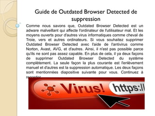 Guide de Outdated Browser Detected de
suppression
Comme nous savons que, Outdated Browser Detected est un
adware malveillant qui affecte l'ordinateur de l'utilisateur mal. Et les
moyens ouverts pour d'autres virus informatiques comme cheval de
Troie, vers et autres ordinateurs. Si vous souhaitez supprimer
Outdated Browser Detected avec l'aide de l'antivirus comme
Norton, Avast, AVG, et d'autres. Ainsi, il n'est pas possible parce
qu'ils ne sont pas assez capable. En plus de cela, il ya deux façons
de supprimer Outdated Browser Detected du système
complètement. La seule façon la plus courante est l'enlèvement
manuel et d'autres est la suppression automatique. Les deux façons
sont mentionnées diapositive suivante pour vous. Continuez à
regarder ...

 